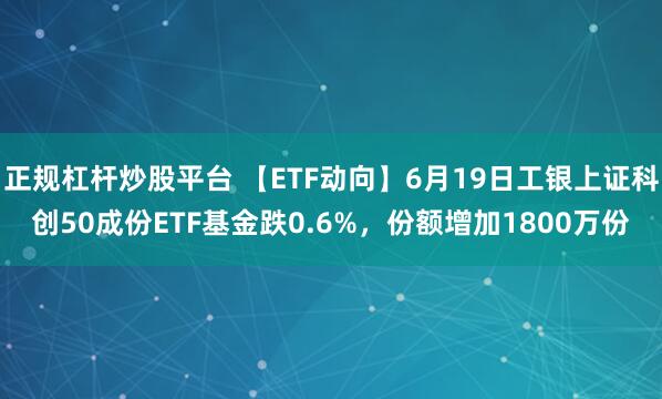 正规杠杆炒股平台 【ETF动向】6月19日工银上证科创50成份ETF基金跌0.6%，份额增加1800万份