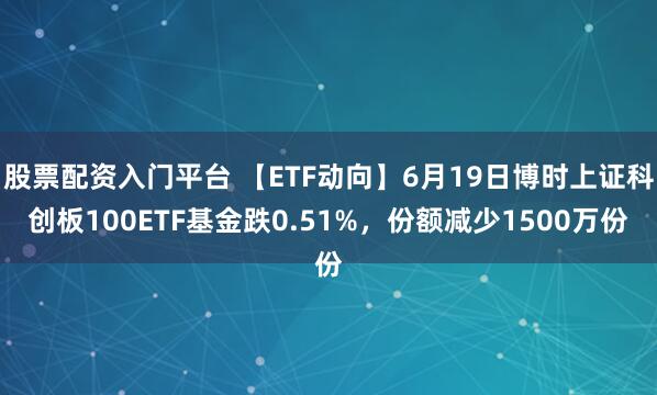 股票配资入门平台 【ETF动向】6月19日博时上证科创板100ETF基金跌0.51%，份额减少1500万份