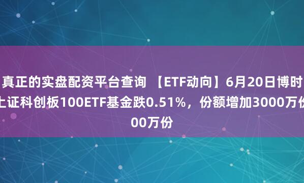 真正的实盘配资平台查询 【ETF动向】6月20日博时上证科创板100ETF基金跌0.51%，份额增加3000万份