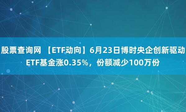 股票查询网 【ETF动向】6月23日博时央企创新驱动ETF基金涨0.35%，份额减少100万份