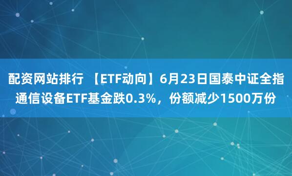 配资网站排行 【ETF动向】6月23日国泰中证全指通信设备ETF基金跌0.3%，份额减少1500万份