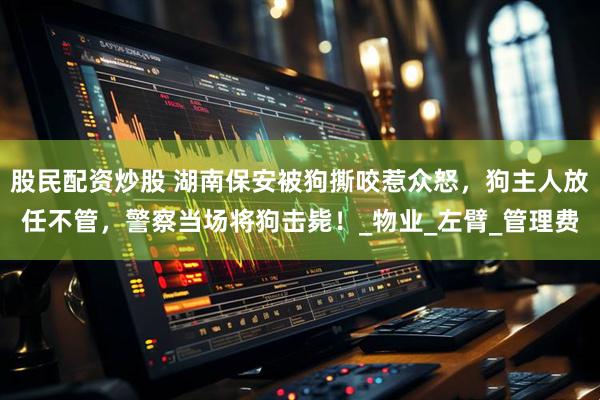 股民配资炒股 湖南保安被狗撕咬惹众怒，狗主人放任不管，警察当场将狗击毙！_物业_左臂_管理费