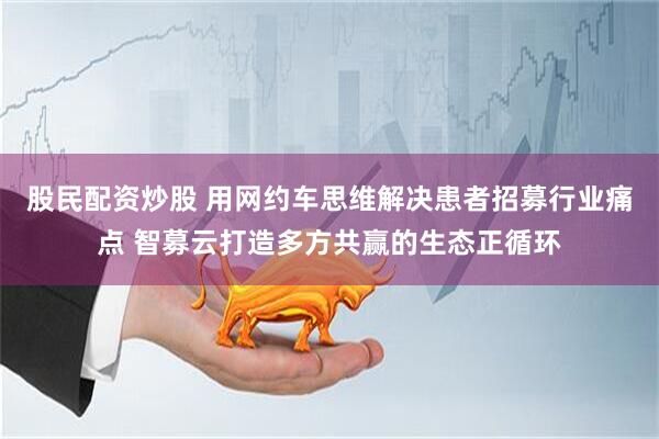 股民配资炒股 用网约车思维解决患者招募行业痛点 智募云打造多方共赢的生态正循环