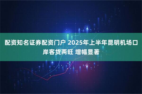 配资知名证券配资门户 2025年上半年昆明机场口岸客货两旺 增幅显著