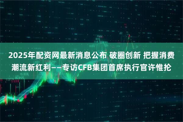 2025年配资网最新消息公布 破圈创新 把握消费潮流新红利——专访CFB集团首席执行官许惟抡