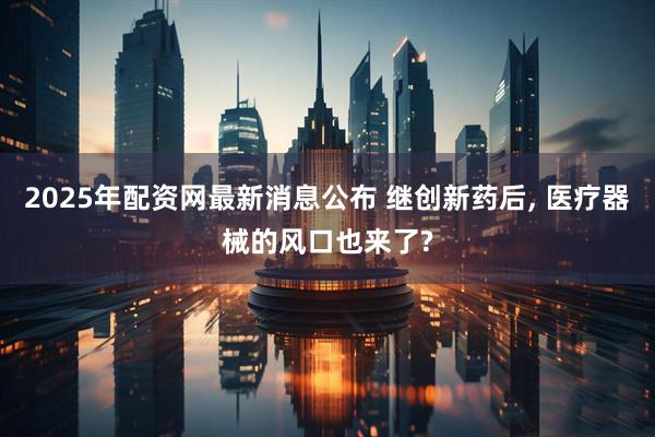 2025年配资网最新消息公布 继创新药后, 医疗器械的风口也来了?