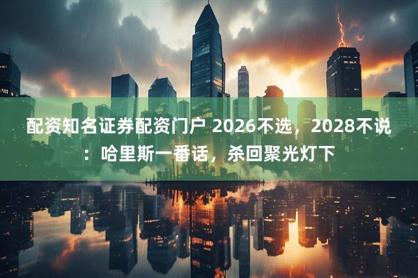 配资知名证券配资门户 2026不选，2028不说：哈里斯一番话，杀回聚光灯下