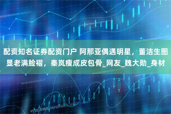 配资知名证券配资门户 阿那亚偶遇明星，董洁生图显老满脸褶，秦岚瘦成皮包骨_网友_魏大勋_身材