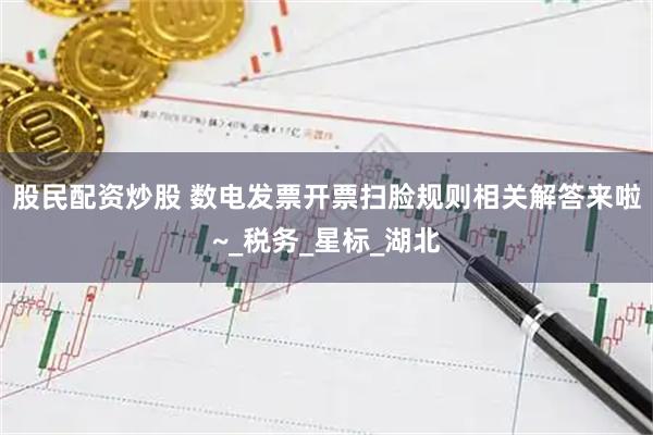 股民配资炒股 数电发票开票扫脸规则相关解答来啦~_税务_星标_湖北