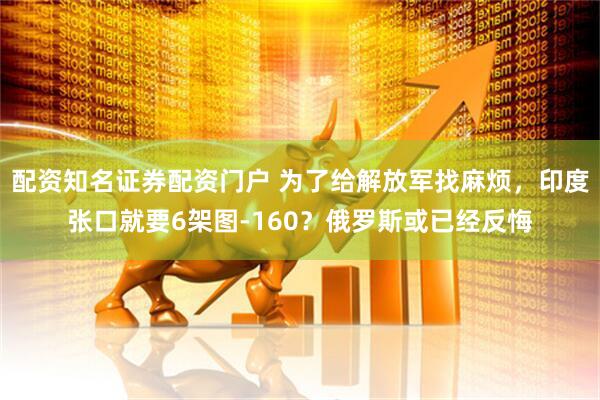 配资知名证券配资门户 为了给解放军找麻烦，印度张口就要6架图-160？俄罗斯或已经反悔