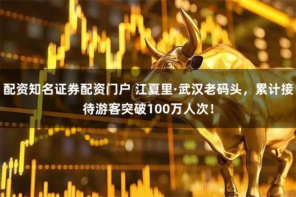 配资知名证券配资门户 江夏里·武汉老码头，累计接待游客突破100万人次！