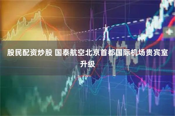 股民配资炒股 国泰航空北京首都国际机场贵宾室升级