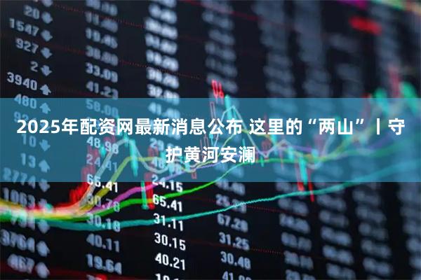 2025年配资网最新消息公布 这里的“两山”丨守护黄河安澜