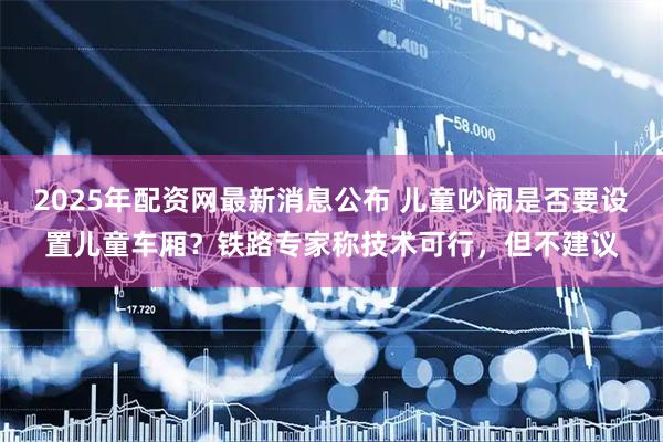 2025年配资网最新消息公布 儿童吵闹是否要设置儿童车厢？铁路专家称技术可行，但不建议