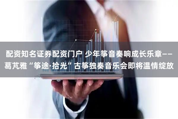 配资知名证券配资门户 少年筝音奏响成长乐章——葛芃雅“筝途·拾光”古筝独奏音乐会即将温情绽放