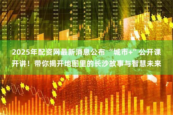 2025年配资网最新消息公布 “城市+”公开课开讲!带你揭开地图里的长沙故事与智慧未来