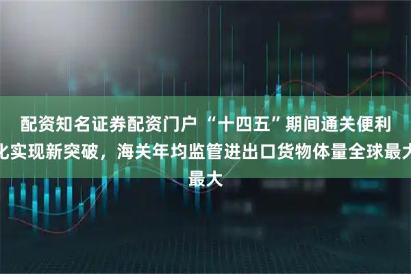 配资知名证券配资门户 “十四五”期间通关便利化实现新突破，海关年均监管进出口货物体量全球最大