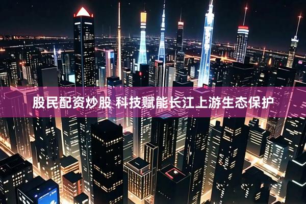 股民配资炒股 科技赋能长江上游生态保护