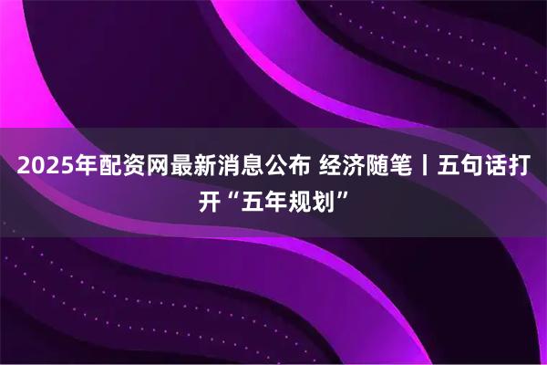 2025年配资网最新消息公布 经济随笔丨五句话打开“五年规划”