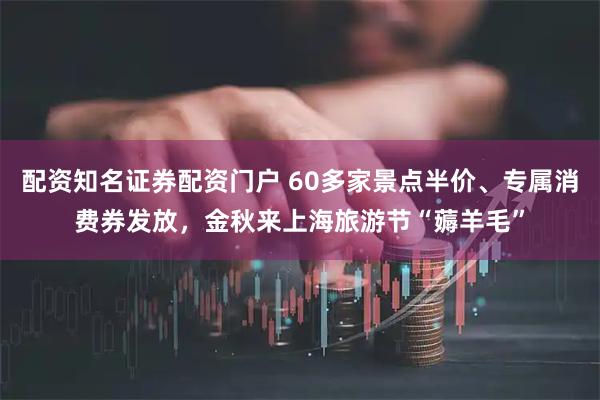 配资知名证券配资门户 60多家景点半价、专属消费券发放，金秋来上海旅游节“薅羊毛”