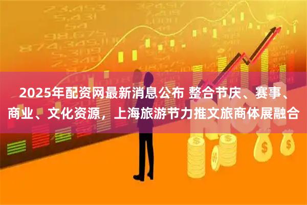 2025年配资网最新消息公布 整合节庆、赛事、商业、文化资源，上海旅游节力推文旅商体展融合