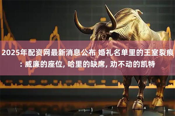 2025年配资网最新消息公布 婚礼名单里的王室裂痕: 威廉的座位, 哈里的缺席, 劝不动的凯特