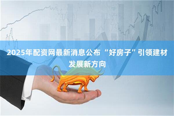 2025年配资网最新消息公布 “好房子”引领建材发展新方向