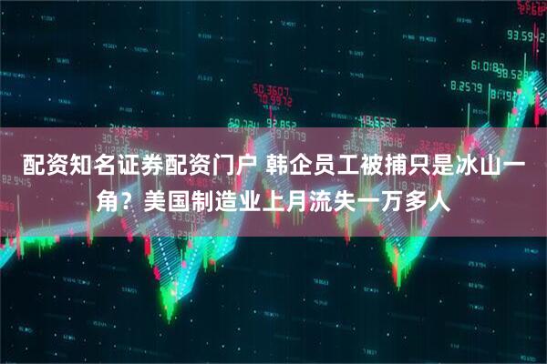 配资知名证券配资门户 韩企员工被捕只是冰山一角？美国制造业上月流失一万多人