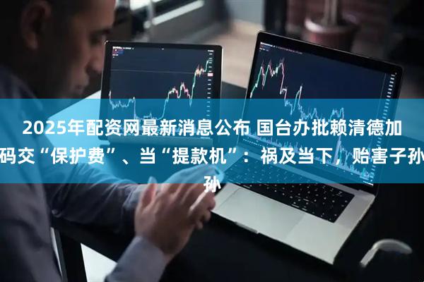 2025年配资网最新消息公布 国台办批赖清德加码交“保护费”、当“提款机”：祸及当下，贻害子孙