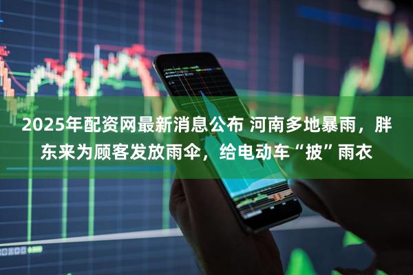2025年配资网最新消息公布 河南多地暴雨，胖东来为顾客发放雨伞，给电动车“披”雨衣