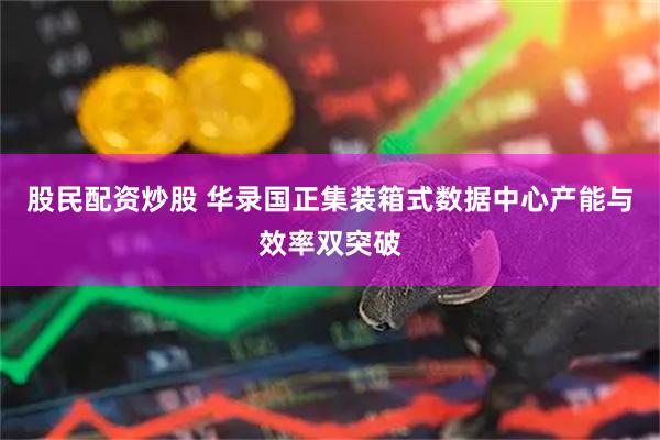 股民配资炒股 华录国正集装箱式数据中心产能与效率双突破