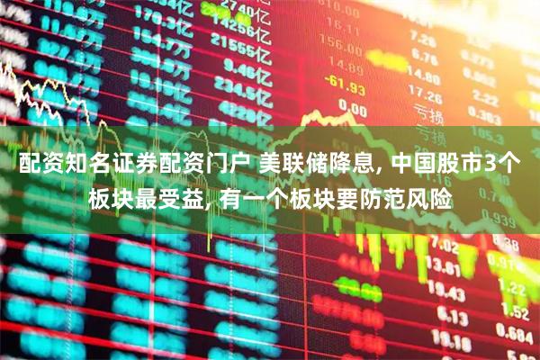配资知名证券配资门户 美联储降息, 中国股市3个板块最受益, 有一个板块要防范风险