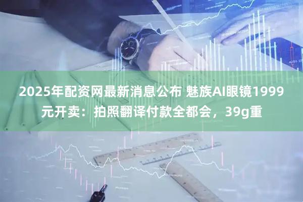 2025年配资网最新消息公布 魅族AI眼镜1999元开卖：拍照翻译付款全都会，39g重