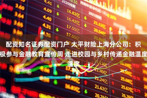 配资知名证券配资门户 太平财险上海分公司：积极参与金融教育宣传周 走进校园与乡村传递金融温度