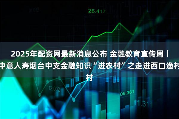 2025年配资网最新消息公布 金融教育宣传周丨中意人寿烟台中支金融知识“进农村”之走进西口渔村
