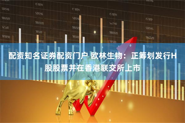 配资知名证券配资门户 欧林生物：正筹划发行H股股票并在香港联交所上市