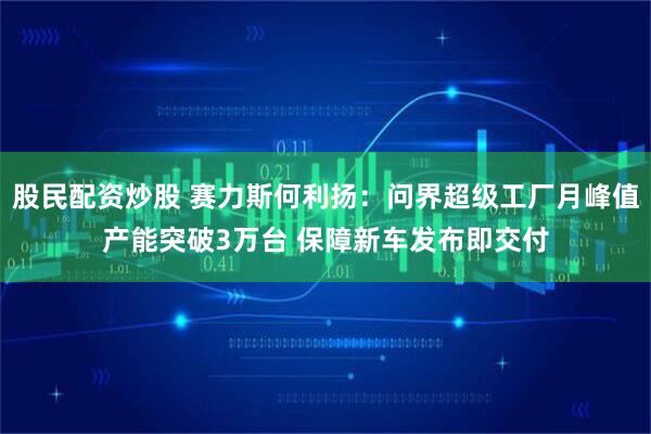 股民配资炒股 赛力斯何利扬：问界超级工厂月峰值产能突破3万台 保障新车发布即交付