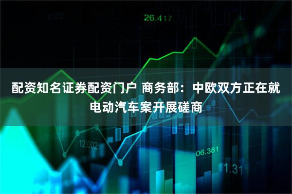 配资知名证券配资门户 商务部:中欧双方正在就电动汽车案开展磋商