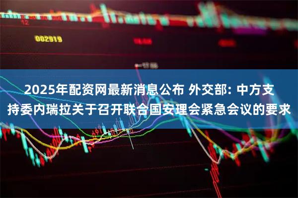 2025年配资网最新消息公布 外交部: 中方支持委内瑞拉关于召开联合国安理会紧急会议的要求