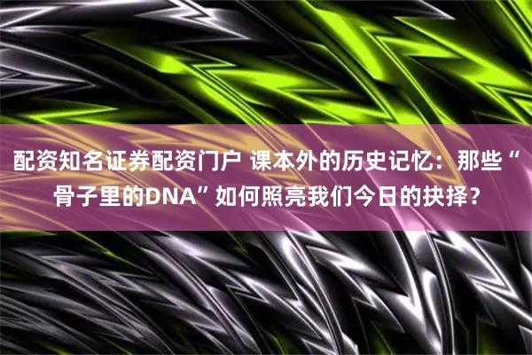 配资知名证券配资门户 课本外的历史记忆：那些“骨子里的DNA”如何照亮我们今日的抉择？