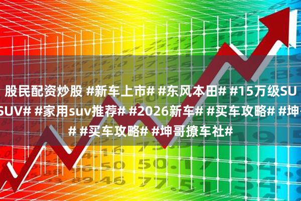 股民配资炒股 #新车上市# #东风本田# #15万级SUV# #合资SUV# #家用suv推荐# #2026新车# #买车攻略# #坤哥撩车社#