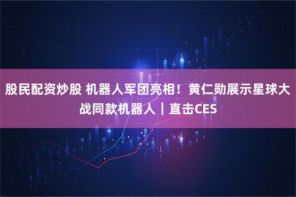 股民配资炒股 机器人军团亮相!黄仁勋展示星球大战同款机器人|直击CES