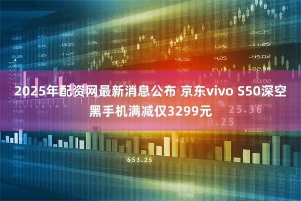 2025年配资网最新消息公布 京东vivo S50深空黑手机满减仅3299元