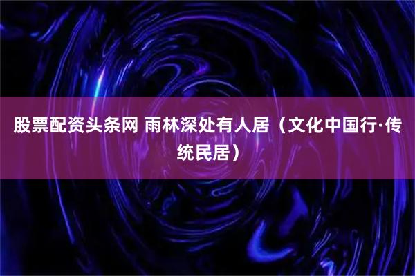 股票配资头条网 雨林深处有人居（文化中国行·传统民居）