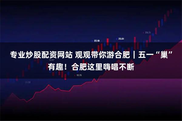专业炒股配资网站 观观带你游合肥｜五一“巢”有趣！合肥这里嗨唱不断
