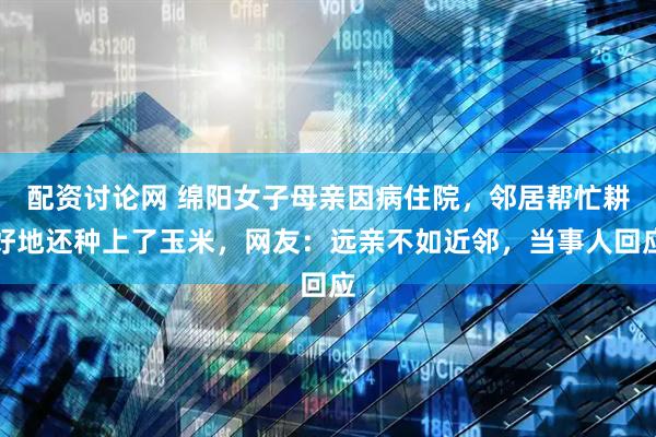 配资讨论网 绵阳女子母亲因病住院，邻居帮忙耕好地还种上了玉米，网友：远亲不如近邻，当事人回应