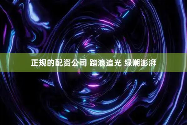 正规的配资公司 踏浪追光 绿潮澎湃