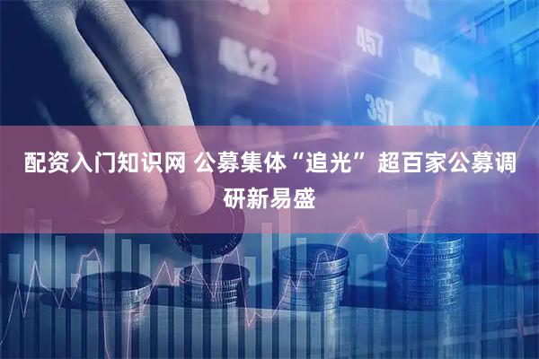 配资入门知识网 公募集体“追光” 超百家公募调研新易盛