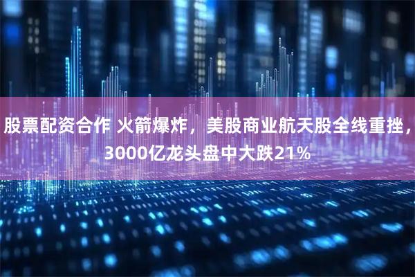 股票配资合作 火箭爆炸，美股商业航天股全线重挫，3000亿龙头盘中大跌21%