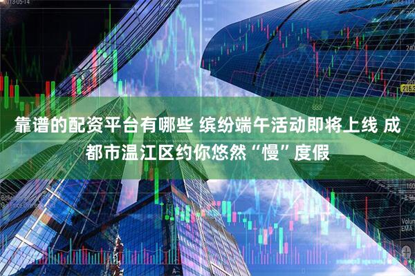 靠谱的配资平台有哪些 缤纷端午活动即将上线 成都市温江区约你悠然“慢”度假